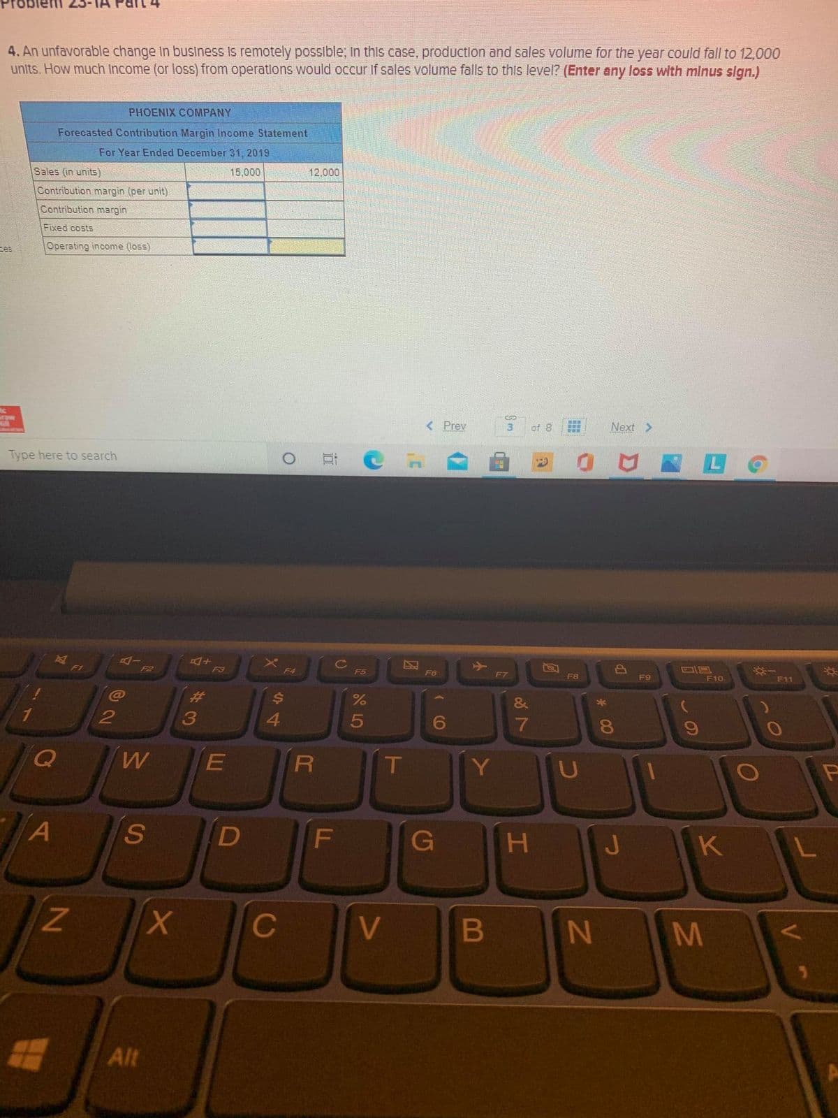 4. An unfavorable change In business Is remotely possible; in this case, production and sales volume for the year could fall to 12,000
units. How much Income (or loss) from operatlons would occur if sales volume falls to this level? (Enter any loss with mlnus sign.)
PHOENIX COMPANY
Forecasted Contribution Margin Income Statement
For Year Ended December 31, 2019
Sales (in units)
15,000
12,000
Contribution margin (per unit)
Contribution margin
Fixed costs
zes
Operating income (loss)
raw
< Prev
of 8
Next>
Type here to search
F1
F2
F3
F4
F5
F6
F7
F8
F9
F10
F11
23
&
8.
E
T
Y
U
A
S
F
G
H.
C
V
N M
Alt
B
2 LO
44
93

