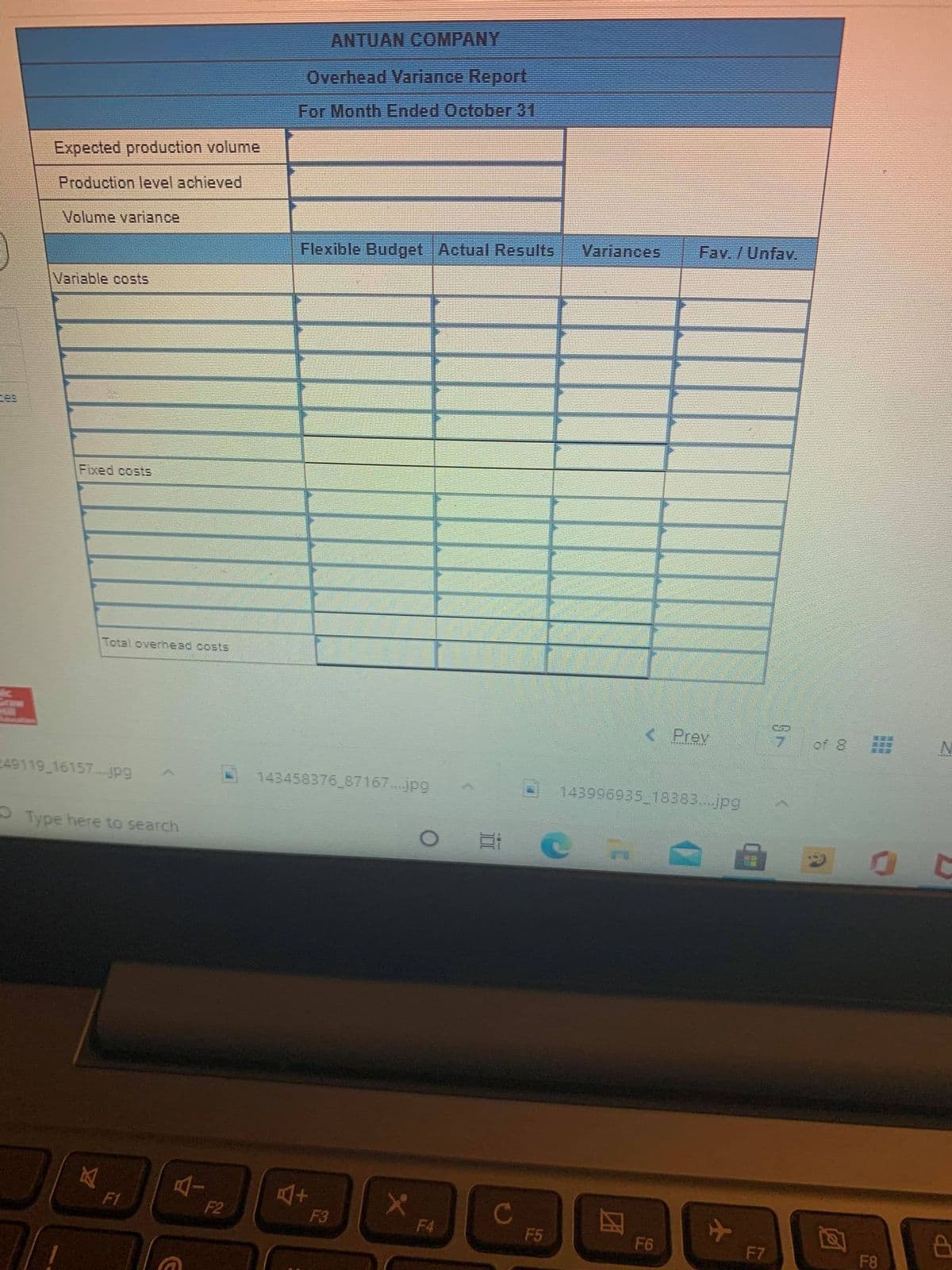 ANTUAN COMPANY
Overhead Variance Report
For Month Ended October 31
Expected production volume
Production level achieved
Volume variance
Variances
Fav. /Unfav.
Flexible Budget Actual Results
Variable costs
es
Fixed costs
Total overhead costs
< Prev
7.
of 8
49119 16157 pg
143458376 87167..jpg
143996935 18383..jpg
O Type here to search
F1
F2
C
F3
F4
F5
F6
F7
F8
团
