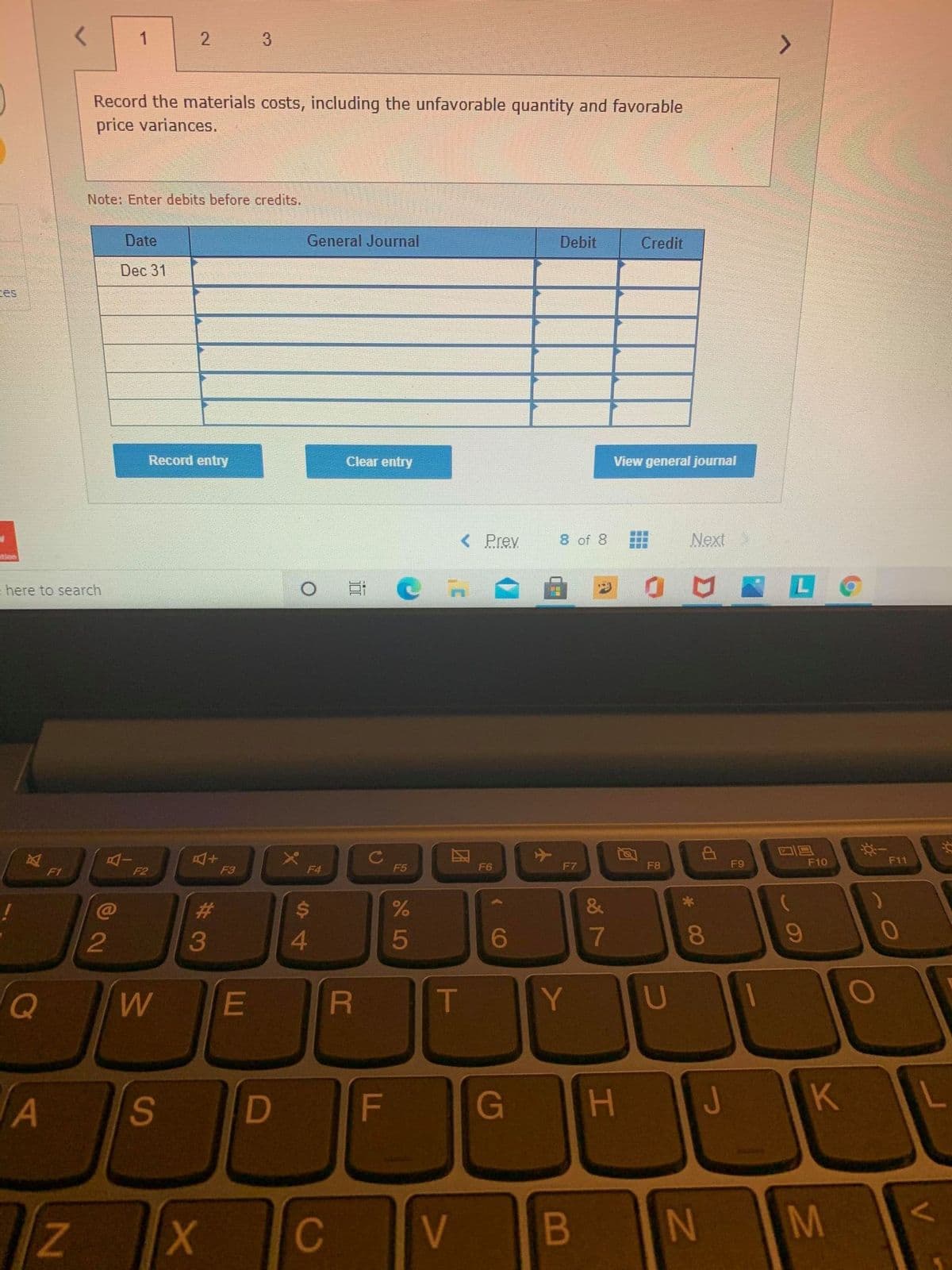 1
3
Record the materials costs, including the unfavorable quantity and favorable
price variances.
Note: Enter debits before credits.,
Date
General Journal
Debit
Credit
Dec 31
ces
Record entry
Clear entry
View general journal
< Prev
8 of 8
Next
tion
= here to search
F9
F10
F11
F1
F2
F3
F4
F5
F6
F7
F8
23
$4
2
3
4
5
7
8.
T
Y
A
F
G
H J K
Z.
C
V
N M
V
L.
团
2.
