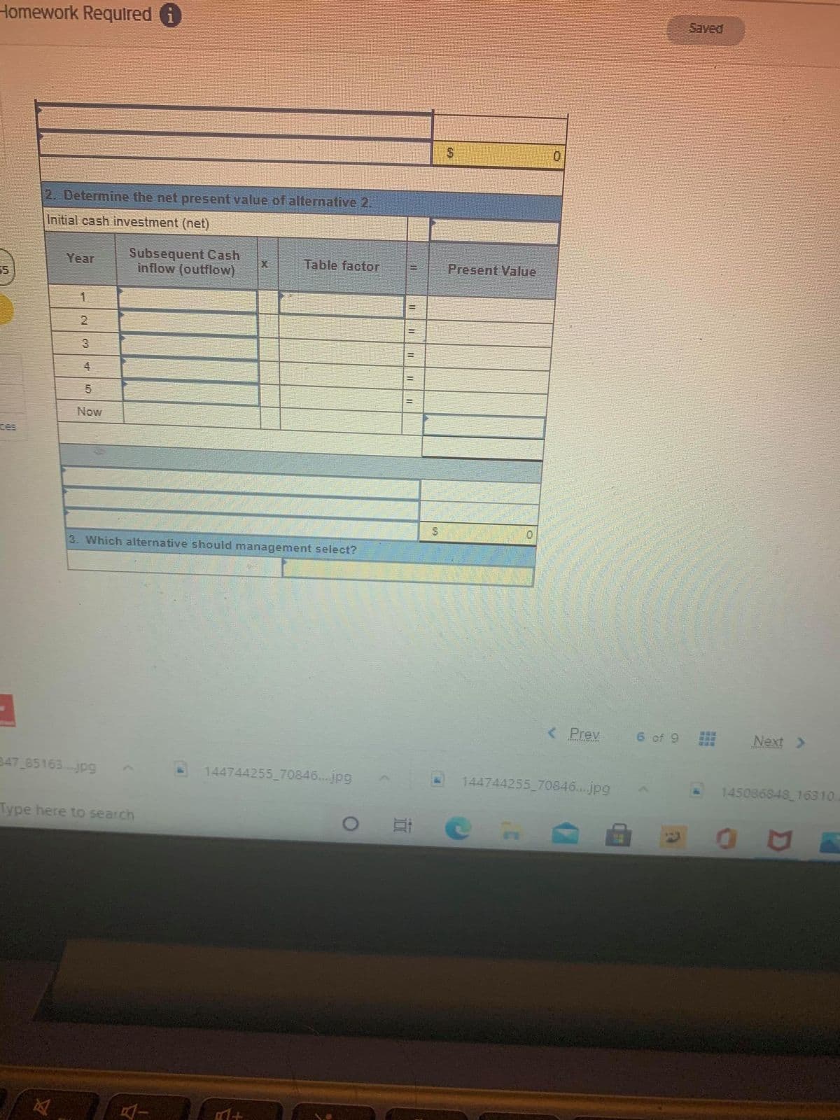 Homework Requlred i
2. Determine the net present value of alternative 2.
Initial cash investment (net)
Subsequent Cash
inflow (outflow)
Year
Table factor
Present Value
一
4
Now
ces
3. Which alternative should managenment select?
< Prev
6 of 9
Next >
347 85163. jpg
144744255 70846...jpg
144744255 70846...jpg
145086848 16310.
Type here to search
23

