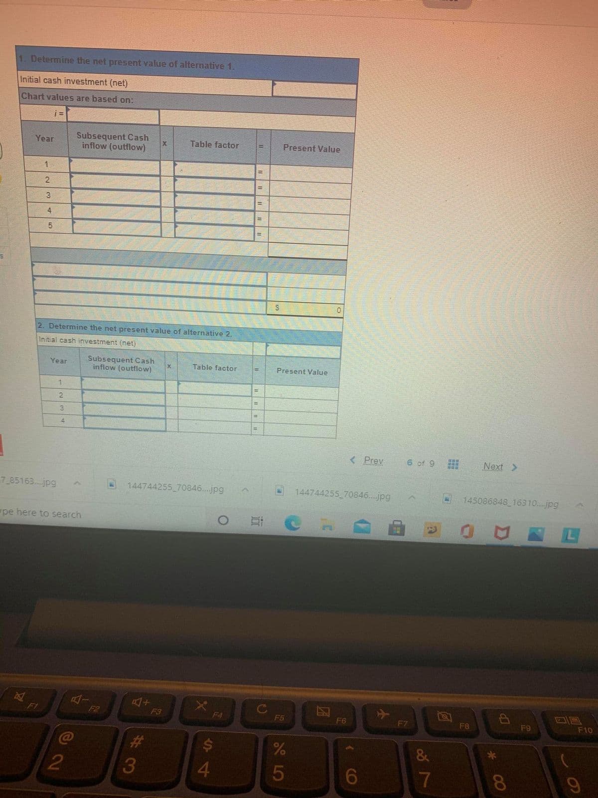1. Determine the net present value of alternative 1.
Initial cash investment (net)
Chart values are based on:
Subsequent Cash
inflow (outflow)
Year
Table factor
Present Value
1.
2
3
%3D
4
%3D
2. Determine the net present value of alternative 2.
Initial cash investment (net)
Subsequent Cash
inflow (outflow)
Year
Table factor
Present Value
1.
!3!
2.
%3D
%3D
%3D
( Prev
6 of 9
Next >
7_85163...jpg
144744255 70846...jpg
144744255 70846...jpg
145086848 16310...jpg
pe here to search
C
F5
F1
F2
F3
F4
F6
F7
F8
F9
F10
$4
&
4
6
8.
%#3
