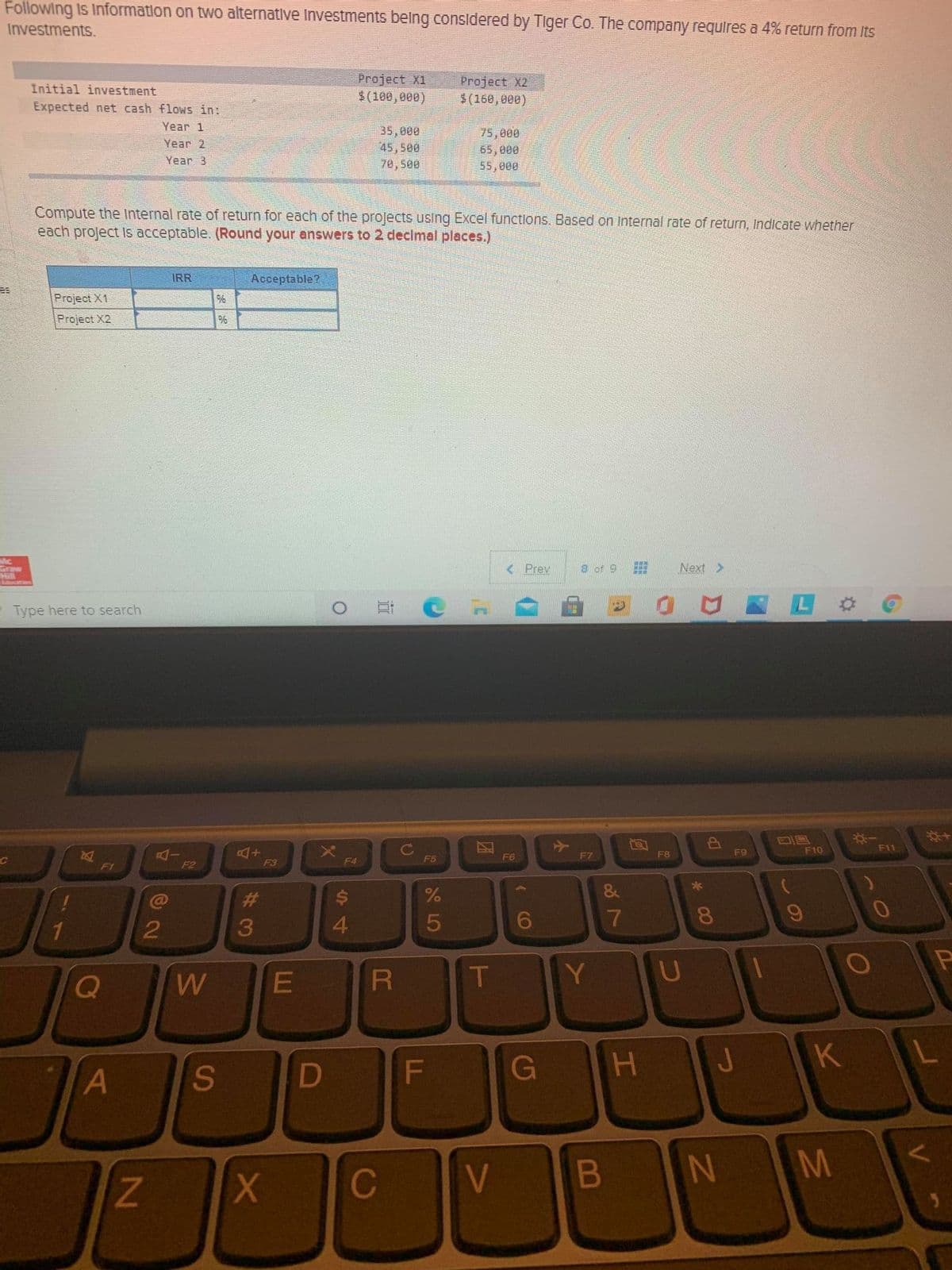 Following Is Information on two alternative Investments belng considered by Tiger Co. The company requires a 4% return from Its
Investments.
Project X1
$(100,000)
Project X2
$(160,800)
Initial investment
Expected net cash flows in:
Year 1
35,000
45,500
70,500
75,000
65, 000
55,000
Year 2
Year 3
Compute the Internal rate of return for each of the projects using Excel functlons. Based on Internal rate of return, Indicate whether
each project Is acceptable. (Round your answers to 2 declmal places.)
IRR
Acceptable?
Project X1
Project X2
Mc
Graw
Hill
Lducation
< Prev
8 of 9
Next >
Type here to search
*+
F10
F11
AI
F2
F7
F8
F9
F3
F4
F5
F6
F1
&
23
4
5
7
T
G
H.
V
N M
C
* 0O
B

