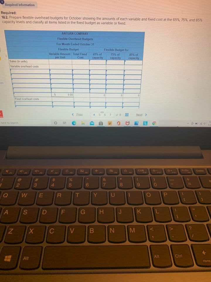Required information
Required:
182. Prepare flexible overhead budgets for October showing the amounts of each variable and fixed cost at the 65%, 75%, and 85%
capacity levels and classify all items listed in the fixed budget as variable or fixed.
ANTUAN COMPANY
Flexible Overhead Budgets
For Month Ended October 31
Flexible Budget
Flexible Budget for
Variable Amount Total Fixed
per Unit
65% of
capacity
75% of
85% of
capacity
Cost
capacity
Sales (in units)
Variable overhead costs
0.00
Fixed overhead costs
< Prav
.6
7.
of 8
Next>
here to search
4-
CIM
Dewn
FR
FR
%23
8&
3
5
6
8.
9
W
T
Y
U
L
11
S
K
C
V
M
Alt
Ctrl
Alt
Home
V -
LU
