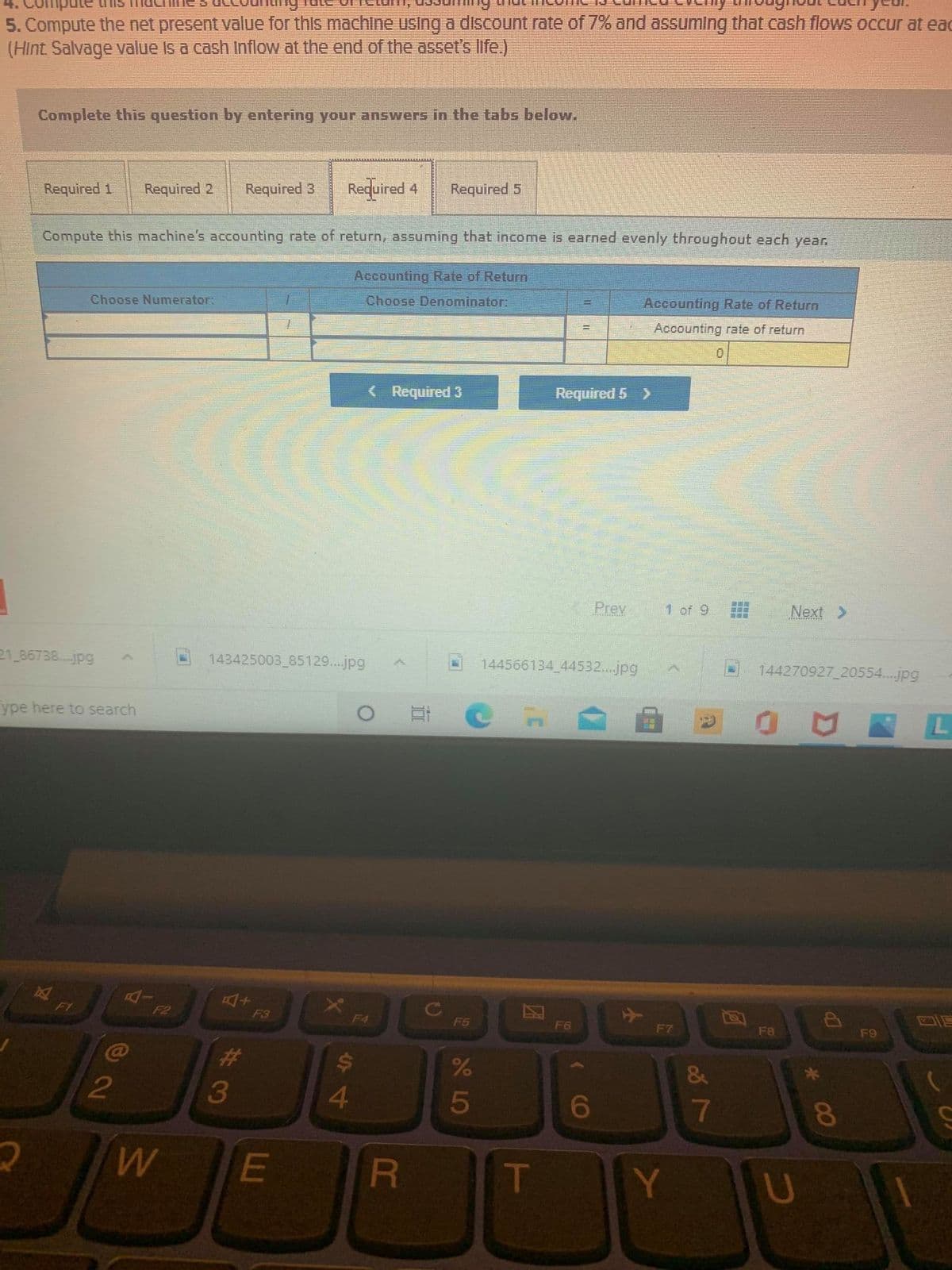 5. Compute the net present value for this machine using a discount rate of 7% and assuming that cash flows occur at eac
(Hint Salvage value is a cash Inflow at the end of the asset's life.)
Complete this question by entering your answers in the tabs below.
Required 1
Required 2
Required 3
Reduired 4
Required 5
Compute this machine's accounting rate of return, assuming that income is earned evenly throughout each year.
Accounting Rate of Return
Choose Numerator:
Choose Denominator:
Accounting Rate of Return
Accounting rate of return
( Required 3
Required 5 >
Prev
1 of 9
Next >
21 86738..jpg
143425003 85129...jpg
144566134 44532...jpg
144270927 20554...jpg
ype here to search
AI
F1
F2
F3
F4
F5
F6
F7
F8
F9
@
23
&
3
6
7
E
T
Y U
00
5
R
44
