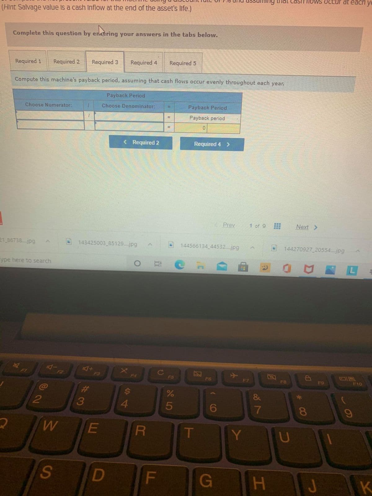 ng that Cash iows ocCcur at eachy
(Hint Salvage value Is a cash Inflow at the end of the asset's life.)
Complete this question by enkering your answers in the tabs below.
Required 1
Required 2
Required 3
Required 4
Required 5
Compute this machine's payback period, assuming that cash flows occur evenly throughout each year.
Payback Period
Choose Numerator:
Choose Denominator:
Payback Period
Payback period
< Required 2
Required 4 >
Prev
1 of 9
Next >
21 86738...jpg
143425003 85129...jpg
144566134 44532...jpg
144270927 20554...jpg
ype here to search
L
F1
F3
F4
F5
F6
F7
F8
F9
F10
23
3
4.
6
E
IT
Y
U
S
G
H.
K
00
CR
