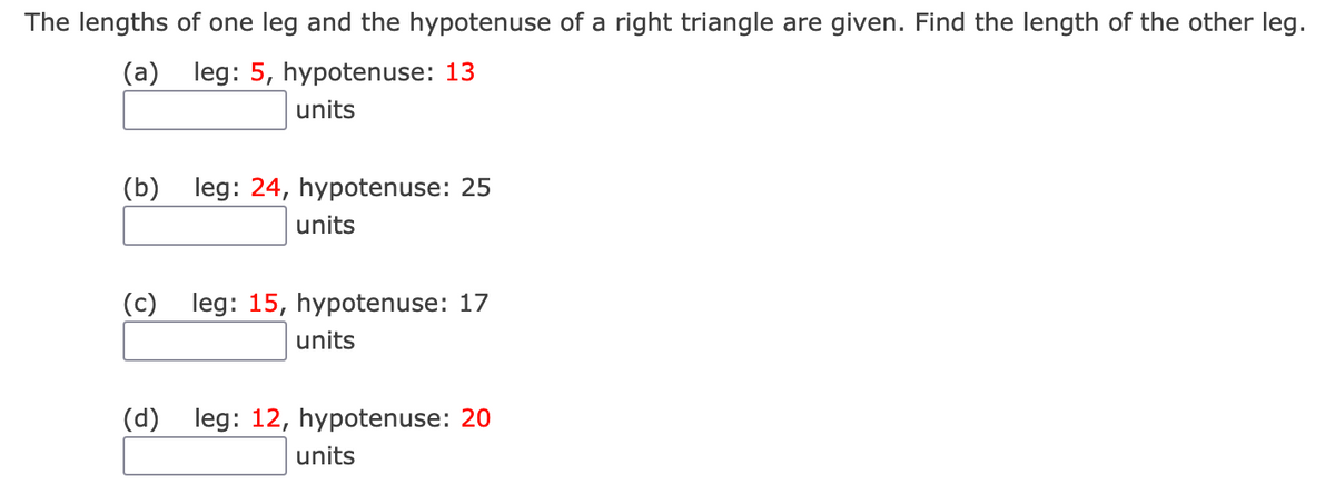 The lengths of one leg and the hypotenuse of a right triangle are given. Find the length of the other leg.
(a) leg: 5, hypotenuse: 13
units
(b) leg: 24, hypotenuse: 25
units
(c) leg: 15, hypotenuse: 17
units
(d) leg: 12, hypotenuse: 20
units
