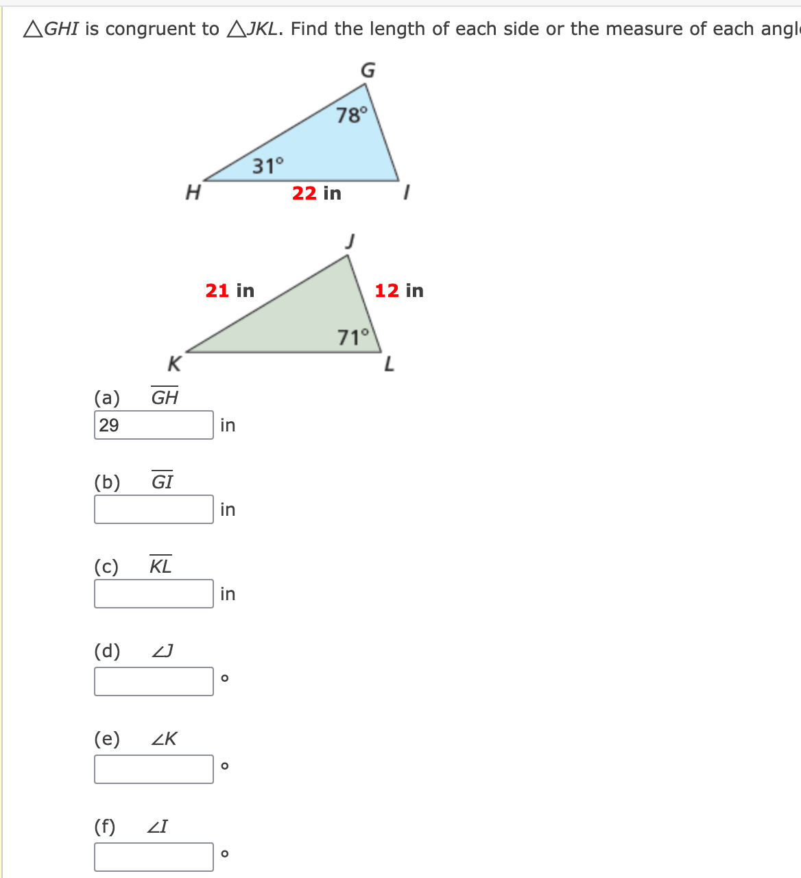 AGHI is congruent to AJKL. Find the length of each side or the measure of each angl
G
78°
31°
H
22 in
21 in
12 in
71°
K
(a)
GH
29
in
(b)
GI
in
(c)
KL
in
(d)
(e)
ZK
(f)
ZI
