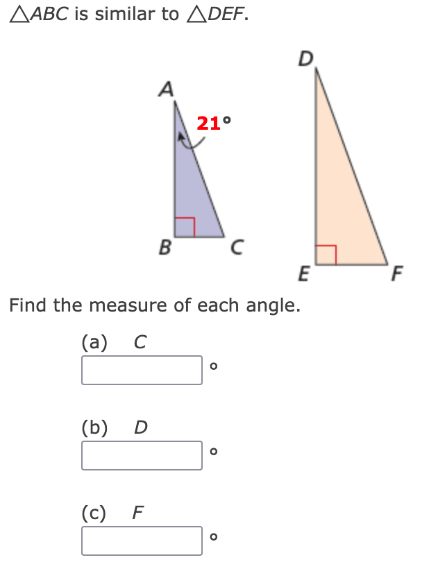 ### Similar Triangles: Finding Angle Measures

In the image above, you are provided with two similar triangles, △ABC and △DEF. Due to the properties of similarity, corresponding angles in similar triangles are congruent. 

### Triangles and Angle Information

1. **Triangle △ABC**:
   - Angle A is given as 21°.
   - Angle B is shown as a right angle (90°).

2. **Triangle △DEF**:
   - Angle E is shown as a right angle (90°).

Given the information, you need to find the measure of each angle. 

### Calculations:

- Since △ABC is similar to △DEF, the corresponding angles are the same:
  - Angle A corresponds to Angle D.
  - Angle B corresponds to Angle E.
  - Angle C corresponds to Angle F.

- The sum of the interior angles in any triangle is always 180°.

Using this property for △ABC:
- Angle A + Angle B + Angle C = 180°
- 21° + 90° + Angle C = 180°
- Angle C = 180° - 111° = 69°

Hence, each triangle has angles as follows:
- Angle C = Angle F = 69°
- Angle D = Angle A = 21°
- Angle E = 90° (already given)

### Tasks

Find the measure of each angle:
   
(a) \( C = \) \_\_\_°  
**Answer:** 69°

(b) \( D = \) \_\_\_°   
**Answer:** 21°

(c) \( F = \) \_\_\_°  
**Answer:** 69°

---

By understanding the properties of similar triangles and the sum of interior angles, you can determine the missing angle measures as shown.