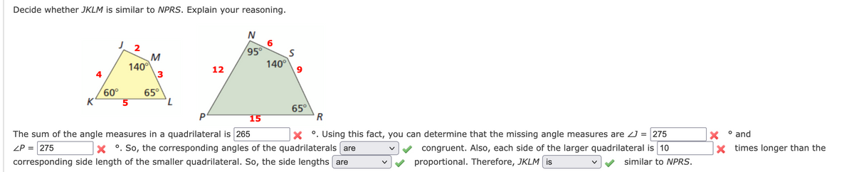 **Determine Whether JKLM is Similar to NPRS: Explanation and Reasoning**

**Problem Statement:**
Decide whether quadrilateral \( JKLM \) is similar to quadrilateral \( NPRS \). Explain your reasoning.

**Diagrams:**

1. **Quadrilateral JKLM:**
   - Vertices: \( J, K, L, M \)
   - \( \angle J = 60^\circ \)
   - \( \angle K = 65^\circ \)
   - \( \angle L = 140^\circ \)
   - \( \angle M = 95^\circ \)
   - Side Lengths: \( JK = 4 \), \( KL = 5 \), \( LM = 2 \), \( MJ = 3 \)

2. **Quadrilateral NPRS:**
   - Vertices: \( N, P, R, S \)
   - \( \angle N = 95^\circ \)
   - \( \angle P = 65^\circ \)
   - \( \angle R = 140^\circ \)
   - \( \angle S = 60^\circ \)
   - Side Lengths: \( NP = 12 \), \( PR = 15 \), \( RS = 9 \), \( SN = 6 \)

**Steps and Analysis:**

1. **Sum of the Angle Measures:**
   - The sum of the angle measures in any quadrilateral is always \( 360^\circ \). Therefore:
     \[
     \angle J + \angle K + \angle L + \angle M = 60^\circ + 65^\circ + 140^\circ + 95^\circ = 360^\circ
     \]
   - Thus, the sum of the angle measures is correct.

2. **Corresponding Angles:**
   - Corresponding angles between \( JKLM \) and \( NPRS \) are as follows:
     - \( \angle J \) and \( \angle S \) are both \( 60^\circ \).
     - \( \angle K \) and \( \angle P \) are both \( 65^\circ \).
     - \( \angle L \) and \( \angle R \) are both \( 140^\circ \).
     - \( \angle M \) and \( \angle N \) are both \( 95^\circ \).
   - Therefore,