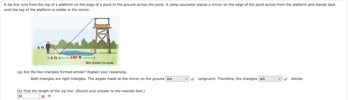 A zip line runs from the top of a platform on the edge of a pond to the ground across the pond. A camp counselor places a mirror on the edge of the pond across from the platform and stands back
until the top of the platform is visible in the mirror.
6 ft
F4 ft+
180 ft
Not drawn to scale.
(a) Are the two triangles formed similar? Explain your reasoning.
Both triangles are right triangles. The angles made at the mirror on the ground are
congruent. Therefore, the triangles are
similar.
(b) Find the length of the zip line. (Round your answer to the nearest foot.)
30
X ft
