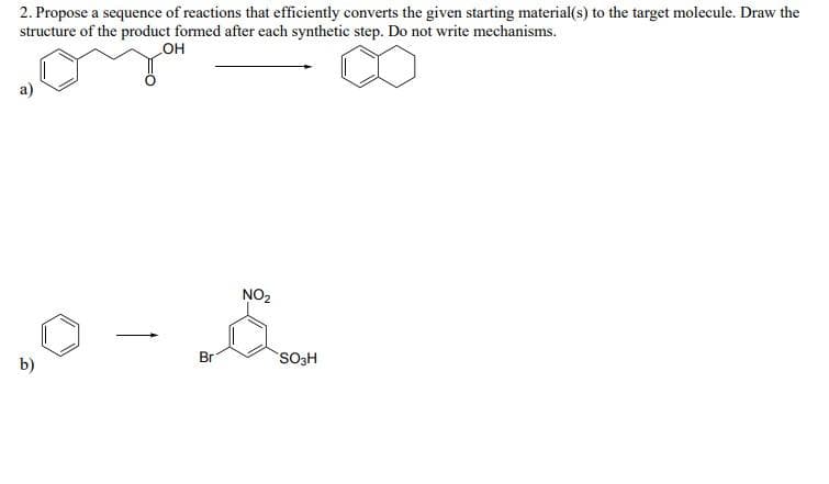 2. Propose a sequence of reactions that efficiently converts the given starting material(s) to the target molecule. Draw the
structure of the product formed after each synthetic step. Do not write mechanisms.
он
a)
NO2
Br
SO3H
b)
