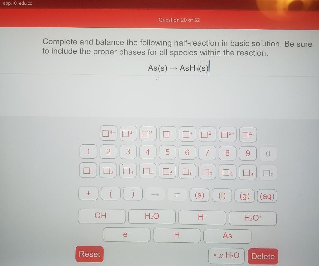 app.101edu.co
Question 20 of 52
Complete and balance the following half-reaction in basic solution. Be sure
to include the proper phases for all species within the reaction.
As(s) – AsHa(s)
14-
3
12
13-
4+
1
4
6.
9.
12
O6
(s)
(1)
(g) (aq)
OH
H2O
H3O+
e
As
Reset
• x H2O
Delete
8.
7.
3.
2.
