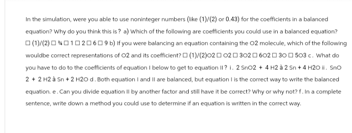 In the simulation, were you able to use noninteger numbers (like (1)/(2) or 0.43) for the coefficients in a balanced
equation? Why do you think this is? a) Which of the following are coefficients you could use in a balanced equation?
(1)/(2)00102069 b) If you were balancing an equation containing the O2 molecule, which of the following
would be correct representations of O2 and its coefficient? (1)/(2)020230260230503 c. What do
you have to do to the coefficients of equation I below to get to equation II? i. 2 SnO2 + 4H2 à 2 sn + 4 H2O ii. Sno
2 + 2 H2 à Sn + 2 H2O d. Both equation I and II are balanced, but equation I is the correct way to write the balanced
equation. e. Can you divide equation II by another factor and still have it be correct? Why or why not? f. In a complete
sentence, write down a method you could use to determine if an equation is written in the correct way.