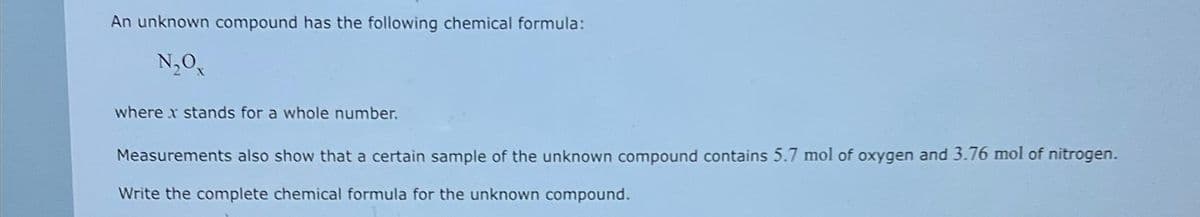 An unknown compound has the following chemical formula:
N₂Ox
where x stands for a whole number.
Measurements also show that a certain sample of the unknown compound contains 5.7 mol of oxygen and 3.76 mol of nitrogen.
Write the complete chemical formula for the unknown compound.