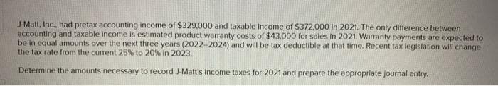 J-Matt, Inc., had pretax accounting income of $329,000 and taxable income of $372,000 in 2021. The only difference between
accounting and taxable income is estimated product warranty costs of $43,000 for sales in 2021. Warranty payments are expected to
be in equal amounts over the next three years (2022-2024) and will be tax deductible at that time. Recent tax legislation will change
the tax rate from the current 25% to 20% in 2023.
Determine the amounts necessary to record J-Matt's income taxes for 2021 and prepare the appropriate journal entry.