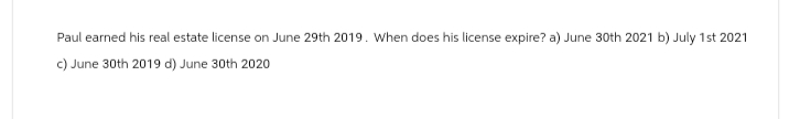 Paul earned his real estate license on June 29th 2019. When does his license expire? a) June 30th 2021 b) July 1st 2021
c) June 30th 2019 d) June 30th 2020