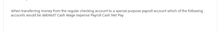 When transferring money from the regular checking account to a special purpose payroll account which of the following
accounts would be debited? Cash Wage expense Payroll Cash Net Pay