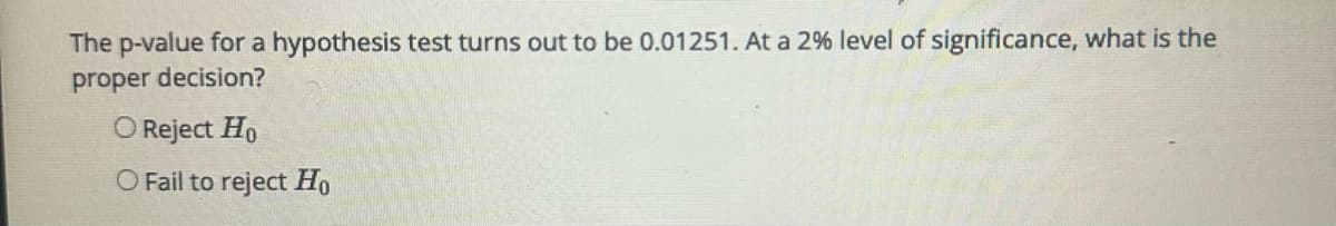 The p-value for a hypothesis test turns out to be 0.01251. At a 2% level of significance, what is the
proper decision?
O Reject Ho
O Fail to reject Ho