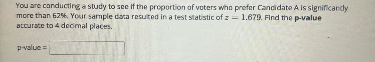 You are conducting a study to see if the proportion of voters who prefer Candidate A is significantly
more than 62%. Your sample data resulted in a test statistic of z= 1.679. Find the p-value
accurate to 4 decimal places.
p-value =