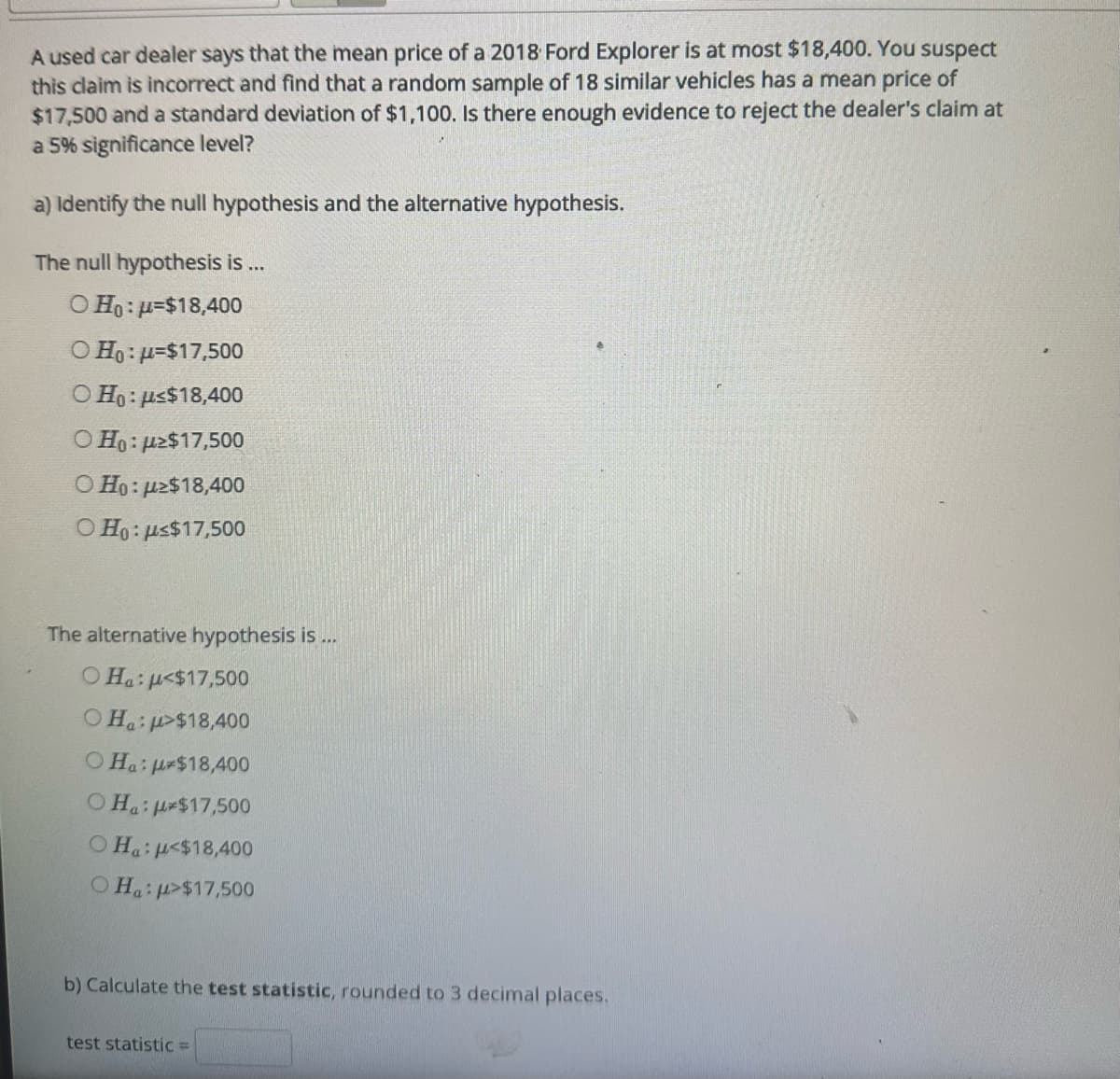 A used car dealer says that the mean price of a 2018 Ford Explorer is at most $18,400. You suspect
this claim is incorrect and find that a random sample of 18 similar vehicles has a mean price of
$17,500 and a standard deviation of $1,100. Is there enough evidence to reject the dealer's claim at
a 5% significance level?
a) Identify the null hypothesis and the alternative hypothesis.
The null hypothesis is ...
O Ho:u=$18,400
O Ho: μ-$17,500
O Ho: μ<$18,400
OHO: $17,500
O Ho: uz$18,400
O Ho: us$17,500
The alternative hypothesis is ...
O Hau<$17,500
OH:>$18,400
OHa: $18,400
OH: *$17,500
Ο Ha:μ<$18,400
Ha:p>$17,500
b) Calculate the test statistic, rounded to 3 decimal places.
test statistic =