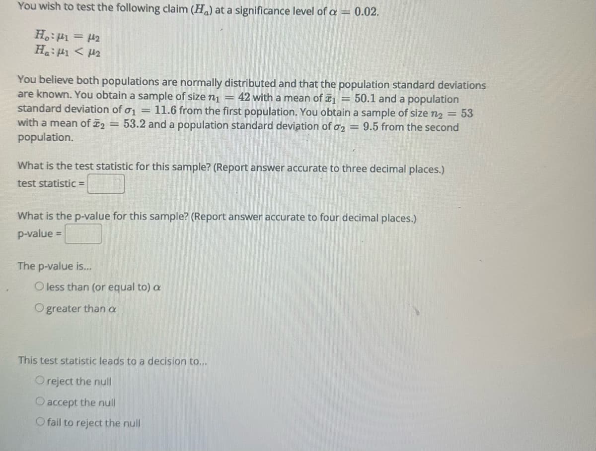 You wish to test the following claim (H) at a significance level of a = 0.02.
H₁:41 = 2
Ha: <H2
You believe both populations are normally distributed and that the population standard deviations
are known. You obtain a sample of size n₁ = = 42 with a mean of 1 = 50.1 and a population
standard deviation of o₁ = 11.6 from the first population. You obtain a sample of size n₂ = 53
with a mean of ₂ = 53.2 and a population standard deviation of o₂ = 9.5 from the second
population.
What is the test statistic for this sample? (Report answer accurate to three decimal places.)
test statistic =
What is the p-value for this sample? (Report answer accurate to four decimal places.)
p-value=
The p-value is...
O less than (or equal to) a
greater than a
This test statistic leads to a decision to...
O reject the null
O accept the null
O fail to reject the null