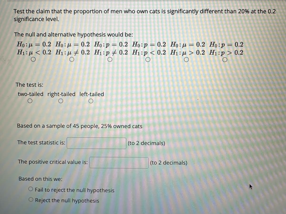 Test the claim that the proportion of men who own cats is significantly different than 20% at the 0.2
significance level.
The null and alternative hypothesis would be:
Ho:μ = 0.2 Ho: = 0.2 Ho: p = 0.2 Ho:p = 0.2 Ho: = 0.2 Ho:p = 0.2
H₁: < 0.2 H₁: 0.2 H₁:p 0.2 H₁:p < 0.2 H₁:> 0.2 H₁:p> 0.2
The test is:
two-tailed right-tailed left-tailed
Based on a sample of 45 people, 25% owned cats
The test statistic is:
The positive critical value is:
Based on this we:
O Fail to reject the null hypothesis
O Reject the null hypothesis
(to 2 decimals)
(to 2 decimals)