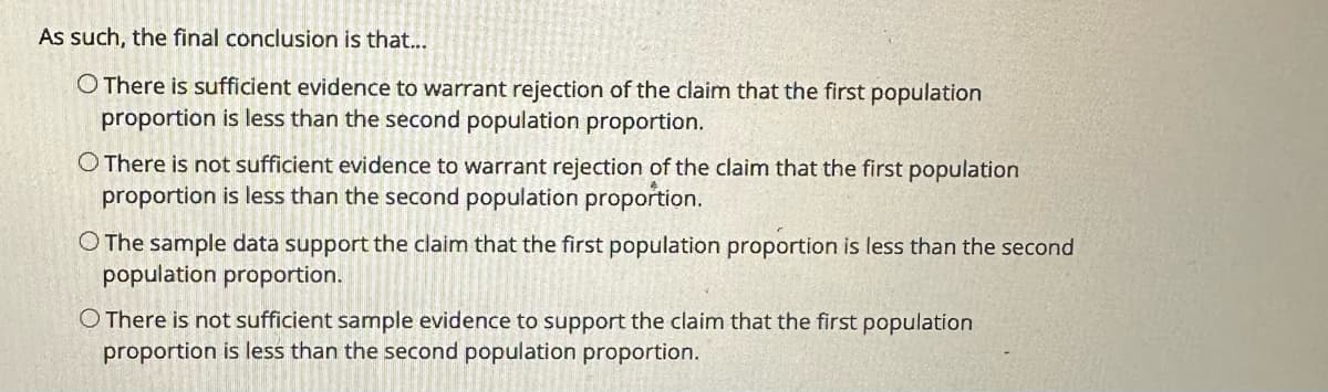 As such, the final conclusion is that...
O There is sufficient evidence to warrant rejection of the claim that the first population
proportion is less than the second population proportion.
O There is not sufficient evidence to warrant rejection of the claim that the first population
proportion is less than the second population proportion.
O The sample data support the claim that the first population proportion is less than the second
population proportion.
O There is not sufficient sample evidence to support the claim that the first population
proportion is less than the second population proportion.