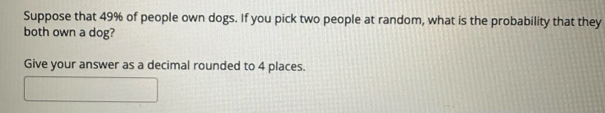 Suppose that 49% of people own dogs. If you pick two people at random, what is the probability that they
both own a dog?
Give your answer as a decimal rounded to 4 places.