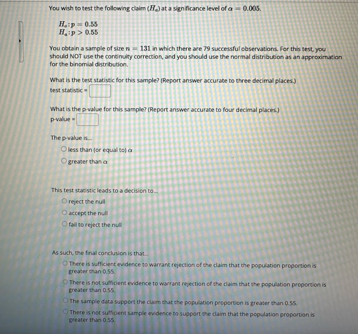 You wish to test the following claim (H) at a significance level of a = 0.005.
Ho:p = 0.55
Ha:p> 0.55
You obtain a sample of size n = 131 in which there are 79 successful observations. For this test, you
should NOT use the continuity correction, and you should use the normal distribution as an approximation
for the binomial distribution.
What is the test statistic for this sample? (Report answer accurate to three decimal places.)
test statistic =
What is the p-value for this sample? (Report answer accurate to four decimal places.)
p-value =
The p-value is...
O less than (or equal to) a
O
greater than a
This test statistic leads to a decision to...
O reject the null
O accept the null
O fail to reject the null
As such, the final conclusion is that...
O There is sufficient evidence to warrant rejection of the claim that the population proportion is
greater than 0.55.
O There is not sufficient evidence to warrant rejection of the claim that the population proportion is
greater than 0.55.
The sample data support the claim that the population proportion is greater than 0.55.
There is not sufficient sample evidence to support the claim that the population proportion is
greater than 0.55.