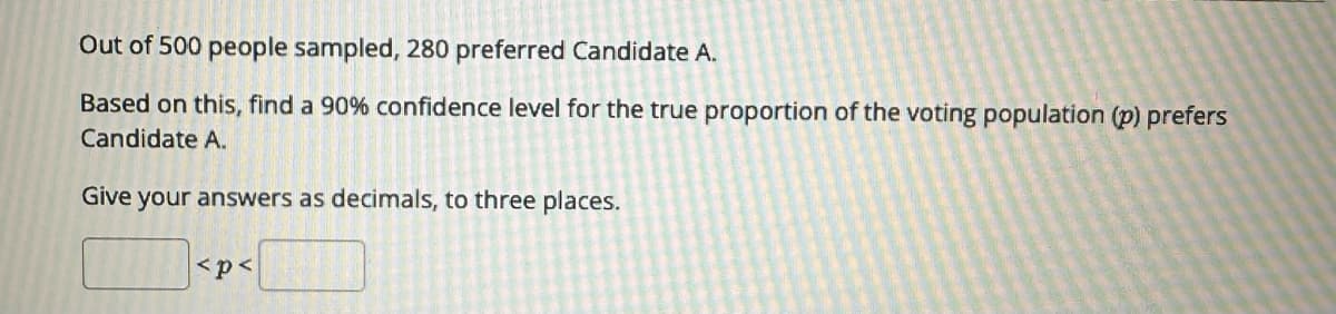 Out of 500 people sampled, 280 preferred Candidate A.
Based on this, find a 90 % confidence level for the true proportion of the voting population (p) prefers
Candidate A.
Give your answers as decimals, to three places.
<p<