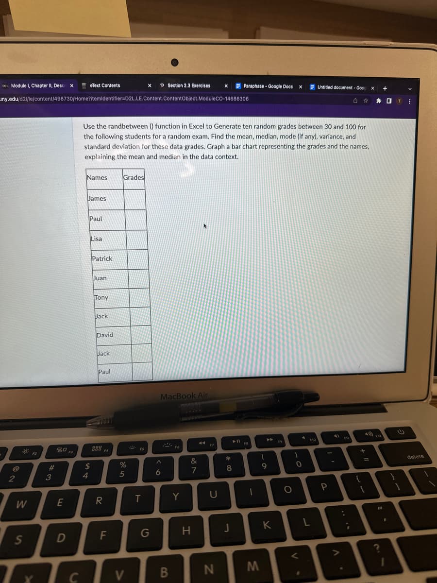 11. Module 1, Chapter II, Descri X
2
W
S
uny.edu/d21/le/content/498730/Home?itemidentifier=D2L.LE.Content.ContentObject.ModuleCO-14686306
F2
#
3
80
E
D
F3
C
eText Contents
Names
James
4
Use the randbetween () function in Excel to Generate ten random grades between 30 and 100 for
the following students for a random exam. Find the mean, median, mode (if any), variance, and
standard deviation for these data grades. Graph a bar chart representing the grades and the names,
explaining the mean and median in the data context.
Paul
$
Lisa
Patrick
Juan
Tony
Jack
David
Jack
Paul
888 FA
R
F
Grades
%
5
V
2
X P Section 2.3 Exercises
FS
T
MacBook Air
A
6
B
F6
Y
&
7
H
F7
X
U
N
Paraphase - Google Docs X
*
8
J
► FB
1
9
M
K
F9
O
1
0
F10
Untitled document - Goog x
L
P
.
18
+
=
F12
11
+
门 T
?
2
⠀
delete