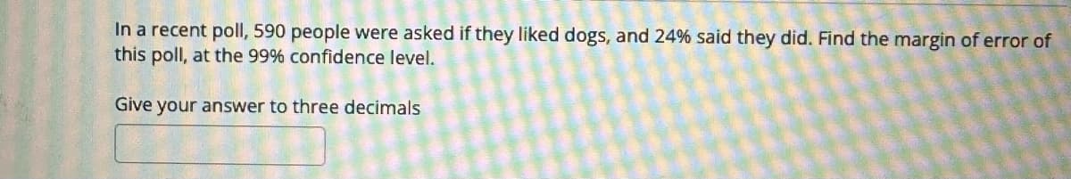 In a recent poll, 590 people were asked if they liked dogs, and 24% said they did. Find the margin of error of
this poll, at the 99% confidence level.
Give your answer to three decimals