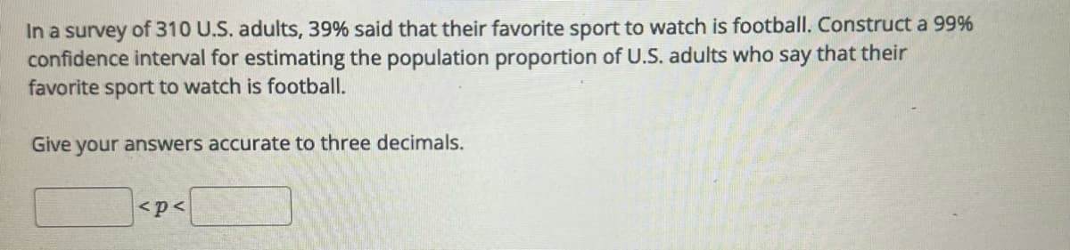 In a survey of 310 U.S. adults, 39% said that their favorite sport to watch is football. Construct a 99%
confidence interval for estimating the population proportion of U.S. adults who say that their
favorite sport to watch is football.
Give your answers accurate to three decimals.
<p<