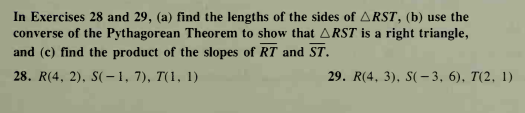 In Exercises 28 and 29, (a) find the lengths of the sides of ARST, (b) use the
converse of the Pythagorean Theorem to show that ARST is a right triangle,
and (c) find the product of the slopes of RT and ST.
28. R(4, 2), S(–1, 7), T(1, 1)
29. R(4, 3), S(- 3, 6), T(2, 1)
