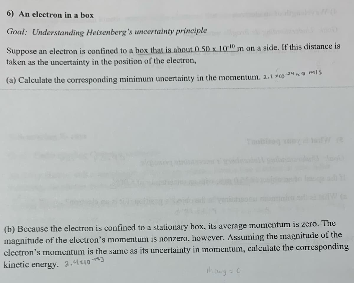 6) An electron in a box
Goal: Understanding Heisenberg's uncertainty principle
Suppose an electron is confined to a box that is about 0.50 x 10-10 m on a side. If this distance is
taken as the uncertainty in the position of the electron,
(a) Calculate the corresponding minimum uncertainty in the momentum. 2.1 x 10-2448 MIS
Toiting toy had (2
alqisiting punom a graduazio
sb 1
(b) Because the electron is confined to a stationary box, its average momentum is zero. The
magnitude of the electron's momentum is nonzero, however. Assuming the magnitude of the
electron's momentum is the same as its uncertainty in momentum, calculate the corresponding
kinetic energy. 2.4×10 **J
thaug = 0