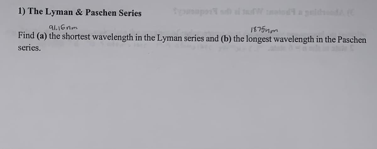 1) The Lyman & Paschen Series
91.16nm
youpor el dW noted a geldroed A (C
18754m
Find (a) the shortest wavelength in the Lyman series and (b) the longest wavelength in the Paschen
series.