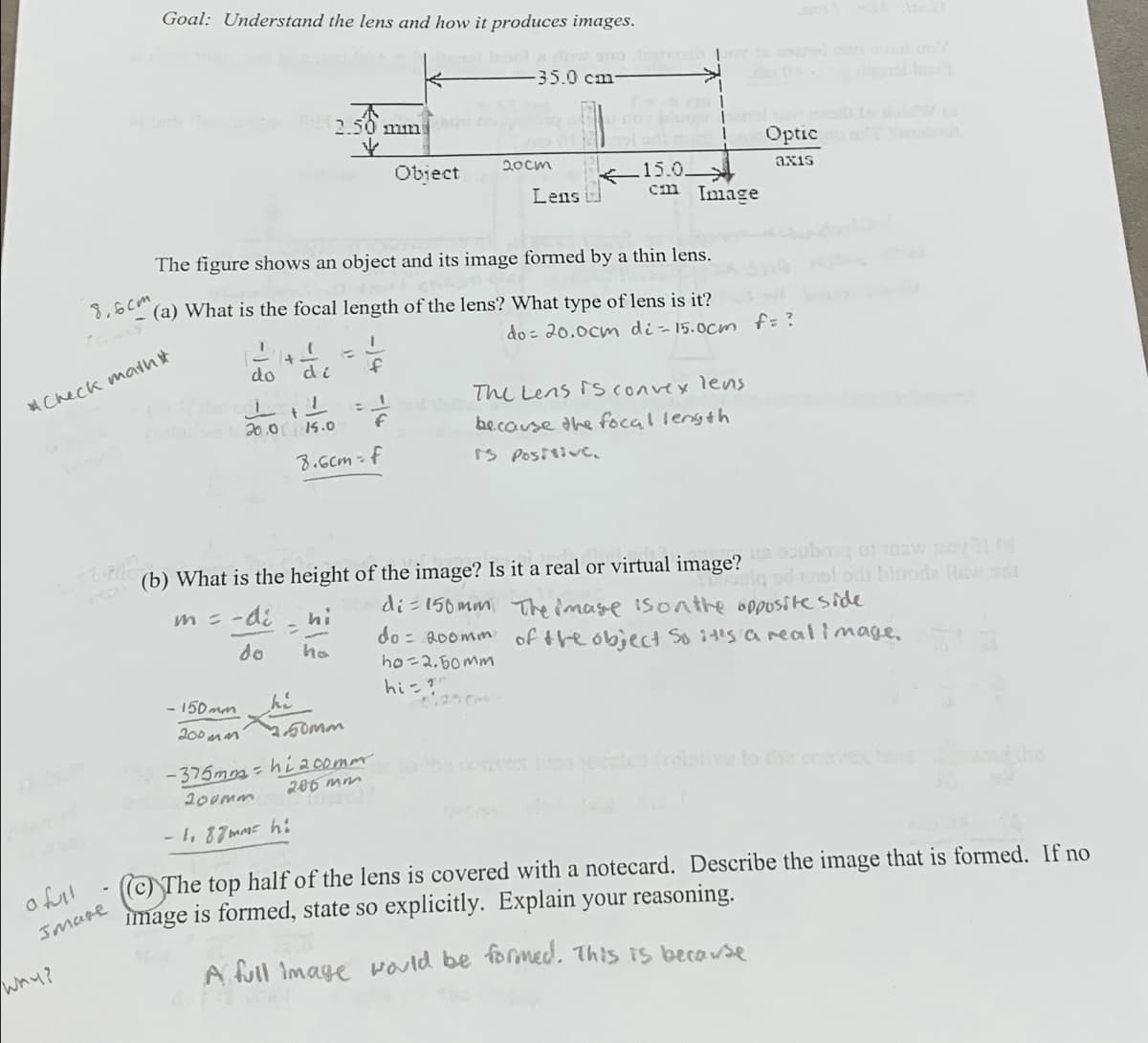 Goal: Understand the lens and how it produces images.
-35.0 cm-
2.50 mm
Optic St
20cm
axis
Object
Lens
15.0
cm Image
The figure shows an object and its image formed by a thin lens.
8.6cm
(a) What is the focal length of the lens? What type of lens is it?
Check matht
'
+
=
do
di
f
t
20.0 15.0
f
8.6cm-f
do: 20.0cm di=15.0cm f= ?
The Lens is convex lens
because the focal length
Is Positive.
bow pay 11 (d
(b) What is the height of the image? Is it a real or virtual image?
siq ad ens! od blode Haw
di=150mm The image is on the opposite side
do 200mm of the object so it's a real image.
=
ho=2.50mm
m = -di
hi
do
ho
hi
-150mm
200mm
hi
2.50mm
6.250m
a full
Image
Why?
-375mm-hi 200mm
200mm
-1, 87mm hi
206 mm
to the cavex
(c) The top half of the lens is covered with a notecard. Describe the image that is formed. If no
image is formed, state so explicitly. Explain your reasoning.
A full image would be formed. This is because