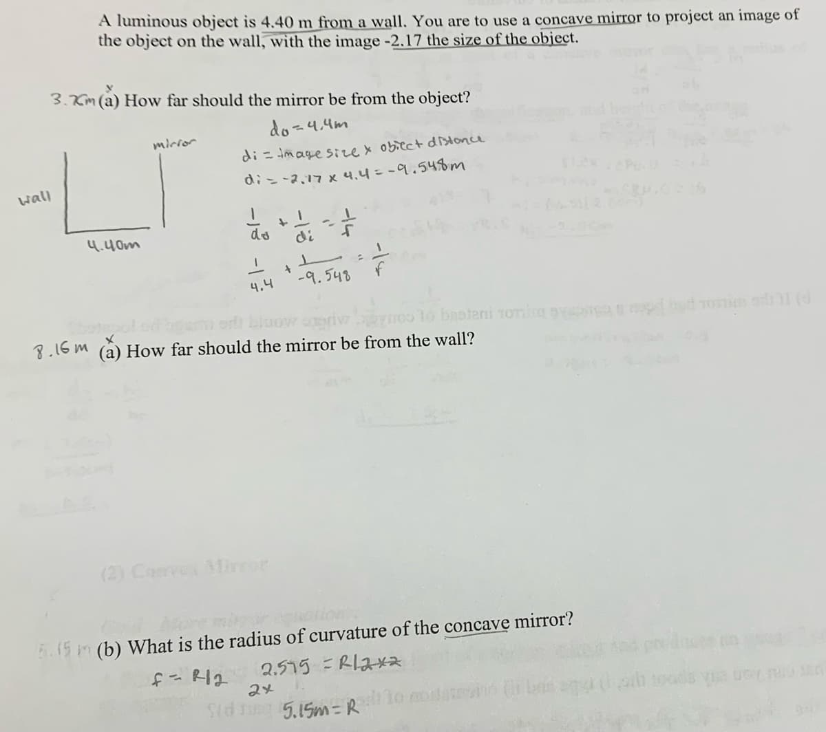 wall
A luminous object is 4.40 m from a wall. You are to use a concave mirror to project an image of
the object on the wall, with the image -2.17 the size of the object.
3.Km (a) How far should the mirror be from the object?
mirror
do=4.4m
di = image size & obiect distance
di = -2.17 x 4.4=-9.548m
+
4.40m
do
di
f
+
4.4
-9.548
or blow priv
8.16m (a) How far should the mirror be from the wall?
100 10 basteni Toming spaced bed onim ad 1 (d
(2) Convex Mirror
5.15 m (b) What is the radius of curvature of the concave mirror?
f=R12 2.575 = R12x2
24
Sid sing 5.15m=R to mo