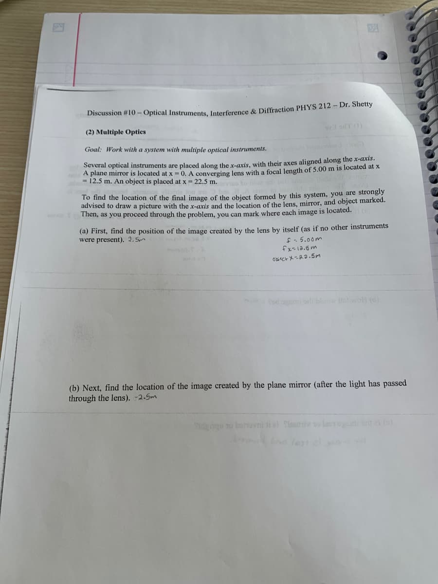 Discussion #10 - Optical Instruments, Interference & Diffraction PHYS 212 - Dr. Shetty
(2) Multiple Optics
Goal: Work with a system with multiple optical instruments.
92 ouT (1)
Several optical instruments are placed along the x-axis, with their axes aligned along the x-axis.
A plane mirror is located at x = 0. A converging lens with a focal length of 5.00 m is located at x
12.5 m. An object is placed at x = 22.5 m.
vinde ton th
To find the location of the final image of the object formed by this system, you are strongly
advised to draw a picture with the x-axis and the location of the lens, mirror, and object marked.
Then, as you proceed through the problem, you can mark where each image is located.()
(a) First, find the position of the image created by the lens by itself (as if no other instruments
were present). 2.5m
f=5.00m
fx=12.5m
Object x=22.5m
(b) Next, find the location of the image created by the plane mirror (after the light has passed
through the lens). -2.5m
Pidgqu no bonovni i Tisuniv