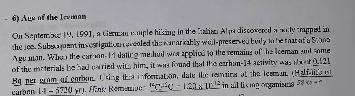 6) Age of the Iceman
On September 19, 1991, a German couple hiking in the Italian Alps discovered a body trapped in
the ice. Subsequent investigation revealed the remarkably well-preserved body to be that of a Stone
Age man. When the carbon-14 dating method was applied to the remains of the Iceman and some
of the materials he had carried with him, it was found that the carbon-14 activity was about 0.121
Bq per gram of carbon. Using this information, date the remains of the Iceman. (Half-life of
carbon-14=5730 yr). Hint: Remember: 14C/12C = 1.20 x 10-12 in all living organisms 53 404