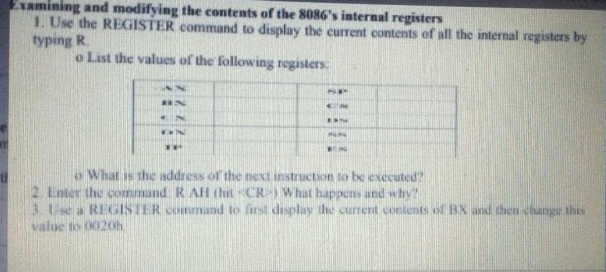 Examining and modifying the contents of the 8086's internal registers
1. Use the REGISTER command to display the current contents of all the internal registers by
typing R.
o List the values of the following registers:
o What is the address of the next instruction to be executed?
2. Enter the command. R AH (hit CR) What happens and why?
3. Use a REGISTER commandl to first display the current contents of BX and then change this
value to 0020h.
