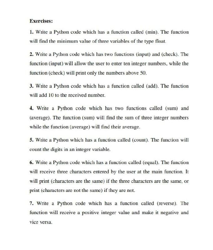 Exercises:
1. Write a Python code which has a function called (min). The function
will find the minimum value of three variables of the type float.
2. Write a Python code which has two functions (input) and (check). The
function (input) will allow the user to enter ten integer numbers, while the
function (check) will print only the numbers above 50.
3. Write a Python code which has a function called (add). The function
will add 10 to the received number.
4. Write a Python code which has two functions called (sum) and
(average). The function (sum) will find the sum of three integer numbers
while the function (average) will find their average.
5. Write a Python which has a function called (count). The function will
count the digits in an integer variable.
6. Write a Python code which has a function called (equal). The function
will receive three characters entered by the user at the main function. It
will print (characters are the same) if the three characters are the same, or
print (characters are not the same) if they are not.
7. Write a Python code which has a function called (reverse). The
function will receive a positive integer value and make it negative and
vice versa.
