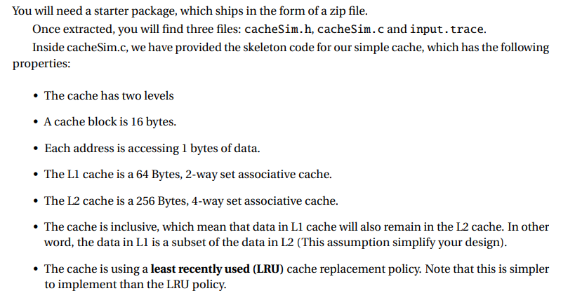 You will need a starter package, which ships in the form of a zip file.
Once extracted, you will find three files: cacheSim.h, cacheSim.c and input.trace.
Inside cacheSim.c, we have provided the skeleton code for our simple cache, which has the following
properties:
• The cache has two levels
• A cache block is 16 bytes.
Each address is accessing 1 bytes of data.
• The L1 cache is a 64 Bytes, 2-way set associative cache.
• The L2 cache is a 256 Bytes, 4-way set associative cache.
• The cache is inclusive, which mean that data in L1 cache will also remain in the L2 cache. In other
word, the data in L1 is a subset of the data in L2 (This assumption simplify your design).
• The cache is using a least recently used (LRU) cache replacement policy. Note that this is simpler
to implement than the LRU policy.