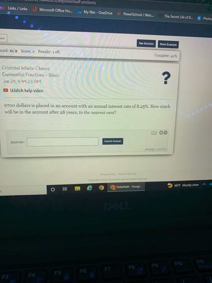 ---

### Exponential Functions - Basic

**Cristobal Infante Chavez**

**Date:** Jun 24, 4:49:23 AM

**Problem:**  
\$6700 dollars is placed in an account with an annual interest rate of 8.25%. How much will be in the account after 28 years, to the nearest cent?

**Instructions:**  
1. Review the problem carefully.
2. Use the appropriate exponential growth formula to find the solution.
3. Enter your answer in the provided answer box.
4. Submit your answer when you are ready.
5. Make sure to round your answer to the nearest cent.

**Helpful Resources:**  
- [Watch help video](#)

**Note:**  
You have 1 attempt out of 2 remaining.

Use this formula for exponential growth: \( A = P(1 + \frac{r}{n})^{nt} \), where:
- \( A \) is the amount of money accumulated after n years, including interest.
- \( P \) is the principal amount (the initial amount of money).
- \( r \) is the annual interest rate (decimal).
- \( n \) is the number of times that interest is compounded per year.
- \( t \) is the time the money is invested or borrowed for, in years.

### Answer:
\[ \boxed{} \]

**Submit Answer**

**References:**  
- Privacy Policy
- Terms of Service

**DeltaMath**  
Copyright © 2022 DeltaMath.com. All Rights Reserved.

---