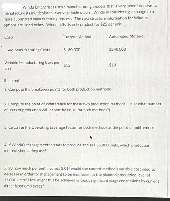 Windu Enterprises uses a manufacturing process that is very labor intensive to
manufacture its multicolored laser vegetable slicers. Windu is considering a change to a
more automated manufacturing process. The cost structure information for Windu's
options are listed below. Windu sells its only product for $25 per unit.
Costs
Fixed Manufacturing Costs
Variable Manufacturing Cost per
unit
Current Method
$180,000
$15
Automated Method
$240,000
$13
Required.
1. Compute the breakeven points for both production methods
2. Compute the point of indifference for these two production methods (i.e. at what number
of units of production will income be equal for both methods?)
3. Calculate the Operating Leverage Factor for both methods at the point of indifference
+
4. If Windu's management intends to produce and sell 35,000 units, which production
method should they use?
5. By how much per unit (nearest $.01) would the current method's variable cost need to
decrease in order for management to be indifferent at the planned production level of
35,000 units? How might this be achieved without significant wage concessions by current
direct labor employees?