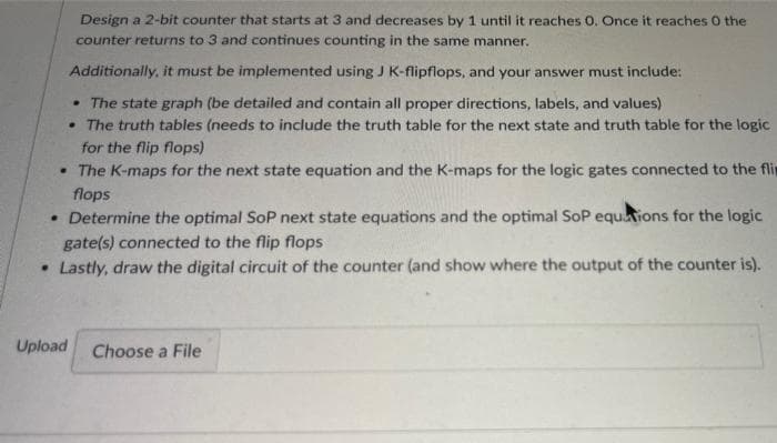 Design a 2-bit counter that starts at 3 and decreases by 1 until it reaches 0. Once it reaches O the
counter returns to 3 and continues counting in the same manner.
Additionally, it must be implemented using J K-flipflops, and your answer must include:
• The state graph (be detailed and contain all proper directions, labels, and values)
• The truth tables (needs to include the truth table for the next state and truth table for the logic
for the flip flops)
• The K-maps for the next state equation and the K-maps for the logic gates connected to the flir
flops
• Determine the optimal SoP next state equations and the optimal SoP equtions for the logic
gate(s) connected to the flip flops
• Lastly, draw the digital circuit of the counter (and show where the output of the counter is).
Upload
Choose a File
