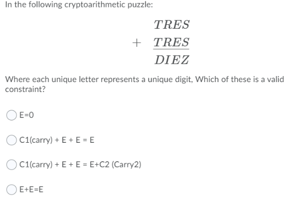 In the following cryptoarithmetic puzzle:
TRES
+ TRES
DIEZ
Where each unique letter represents a unique digit, Which of these is a valid
constraint?
E=0
) C1(carry) + E + E = E
) C1(carry) + E + E = E+C2 (Carry2)
O E+E=E
