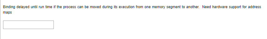 Binding delayed until run time if the process can be moved during its execution from one memory segment to another. Need hardware support for address
maps
