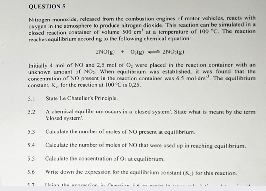 QUESTION 5
Nitrogen monoxide, released from the combustion engines of motor vehicles, reacts with
oxygen in the atmosphere to produce nitrogen dioxide. This reaction can be simulated in a
closed reaction container of volume 500 cm’ at a temperature of 100 °C. The reaction
reaches equilibrium according to the following chemical equation:
2NO(g) + O2(g) – 2NO2(g)
Initially 4 mol of NO and 2,5 mol of O2 were placed in the reaction container with an
unknown amount of NO2. When equilibrium was established, it was found that the
concentration of NO present in the reaction container was 6,5 mol dm. The equilibrium
constant, Ke, for the reaction at 100 °C is 0,25.
5.1
State Le Chatelier's Principle.
A chemical equilibrium occurs in a 'closed system'. State what is meant by the term
'closed system'.
5.2
5.3
Calculate the number of moles of NO present at equilibrium.
5.4
Calculate the number of moles of NO that were used up in reaching equilibrium.
5.5
Calculate the concentration of O2 at equilibrium.
5.6
Write down the expression for the equilibrium constant (K.) for this reaction.
Heina the avnraccion in Ouestioan i6 sn
