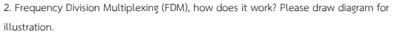 2. Frequency Division Multiplexing (FDM), how does it work? Please draw diagram for
illustration.